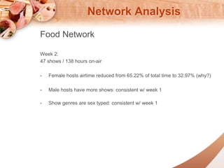 Network Analysis 
Food Network 
Week 2: 
47 shows / 138 hours on-air 
- Female hosts airtime reduced from 65.22% of total time to 32.97% (why?) 
- Male hosts have more shows: consistent w/ week 1 
- Show genres are sex typed: consistent w/ week 1 
 