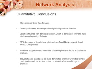 Network Analysis 
Quantitative Conclusions 
- More male air-time than females 
- Quantity of shows featuring males slightly higher than females 
- Location favored non-domestic kitchen, which is consistent w/ more male 
air-time and quantity of shows 
- 50% decrease of female host air-time from Food Network week 1 and 
week 2 unexplained 
- Numbers support limited instances of convergence as found in qualitative 
analysis. 
- Travel channel stands out as male dominated channel w/ limited female 
participation on food shows. Is this consistent w/ other offerings on 
channel? 
 