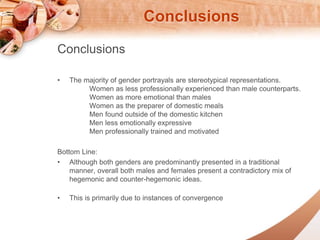 Conclusions 
Conclusions 
? The majority of gender portrayals are stereotypical representations. 
Women as less professionally experienced than male counterparts. 
Women as more emotional than males 
Women as the preparer of domestic meals 
Men found outside of the domestic kitchen 
Men less emotionally expressive 
Men professionally trained and motivated 
Bottom Line: 
? Although both genders are predominantly presented in a traditional 
manner, overall both males and females present a contradictory mix of 
hegemonic and counter-hegemonic ideas. 
? This is primarily due to instances of convergence 
 