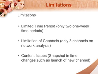 Limitations 
Limitations 
? Limited Time Period (only two one-week 
time periods) 
? Limitation of Channels (only 3 channels on 
network analysis) 
? Content Issues (Snapshot in time, 
changes such as launch of new channel) 
 