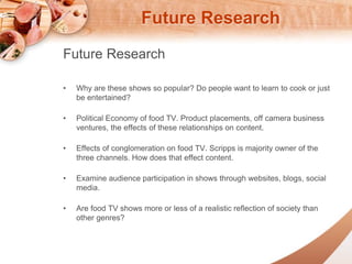 Future Research 
Future Research 
? Why are these shows so popular? Do people want to learn to cook or just 
be entertained? 
? Political Economy of food TV. Product placements, off camera business 
ventures, the effects of these relationships on content. 
? Effects of conglomeration on food TV. Scripps is majority owner of the 
three channels. How does that effect content. 
? Examine audience participation in shows through websites, blogs, social 
media. 
? Are food TV shows more or less of a realistic reflection of society than 
other genres? 

