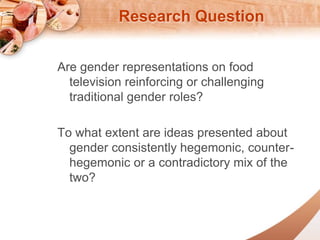 Research Question 
Are gender representations on food 
television reinforcing or challenging 
traditional gender roles? 
To what extent are ideas presented about 
gender consistently hegemonic, counter-hegemonic 
or a contradictory mix of the 
two? 
 