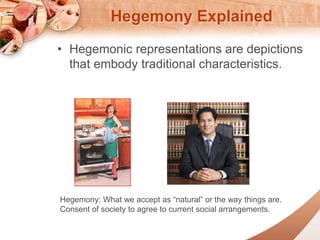 Hegemony Explained 
? Hegemonic representations are depictions 
that embody traditional characteristics. 
Hegemony: What we accept as natural or the way things are. 
Consent of society to agree to current social arrangements. 
 