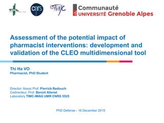 Assessment of the potential impact of
pharmacist interventions: development and
validation of the CLEO multidimensional tool
Thi Ha VO
Pharmacist, PhD Student
Director: Assoc.Prof. Pierrick Bedouch
Codirecteur: Prof. Benoit Allenet
Laboratory TIMC-IMAG UMR CNRS 5525
PhD Defense - 16 December 2015
 