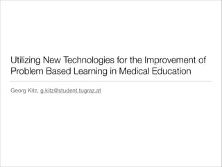 Utilizing New Technologies for the Improvement of
Problem Based Learning in Medical Education
Georg Kitz, g.kitz@student.tugraz.at
 