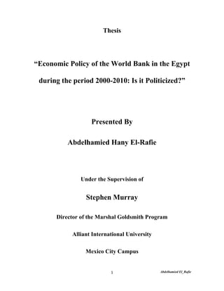 Thesis




“Economic Policy of the World Bank in the Egypt

 during the period 2000-2010: Is it Politicized?”




                  Presented By

          Abdelhamied Hany El-Rafie



              Under the Supervision of


                Stephen Murray

      Director of the Marshal Goldsmith Program

           Alliant International University

                Mexico City Campus


                          1                   Abdelhamied El_Rafie
 