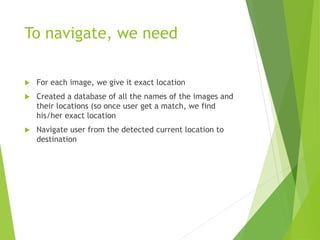 To navigate, we need
 For each image, we give it exact location
 Created a database of all the names of the images and
their locations (so once user get a match, we find
his/her exact location
 Navigate user from the detected current location to
destination
 