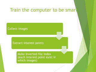 Train the computer to be smart
Collect images
Extract interest points
Make Inverted file index
(each interest point exist in
which images)
 