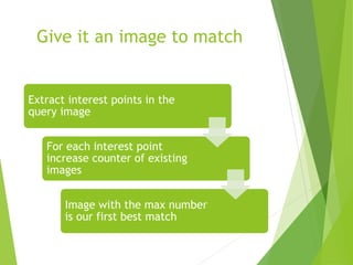 Give it an image to match
Extract interest points in the
query image
For each interest point
increase counter of existing
images
Image with the max number
is our first best match
 