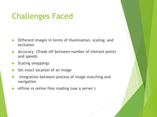 Challenges Faced
 Different images in terms of illumination, scaling, and
occlusion
 Accuracy (Trade off between number of interest points
and speed)
 Scaling (mapping)
 Set exact location of an image
 integration between process of image matching and
navigation
 offline vs online files reading (use a server )
 
