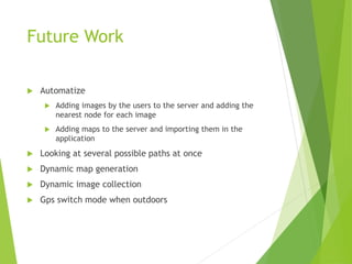 Future Work
 Automatize
 Adding images by the users to the server and adding the
nearest node for each image
 Adding maps to the server and importing them in the
application
 Looking at several possible paths at once
 Dynamic map generation
 Dynamic image collection
 Gps switch mode when outdoors
 