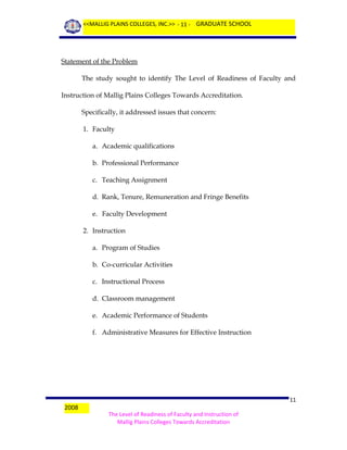 <<MALLIG PLAINS COLLEGES, INC.>> - 11 - GRADUATE SCHOOL

Statement of the Problem
The study sought to identify The Level of Readiness of Faculty and
Instruction of Mallig Plains Colleges Towards Accreditation.
Specifically, it addressed issues that concern:
1. Faculty
a. Academic qualifications
b. Professional Performance
c. Teaching Assignment
d. Rank, Tenure, Remuneration and Fringe Benefits
e. Faculty Development
2. Instruction
a. Program of Studies
b. Co-curricular Activities
c. Instructional Process
d. Classroom management
e. Academic Performance of Students
f. Administrative Measures for Effective Instruction

2008

11
The Level of Readiness of Faculty and Instruction of
Mallig Plains Colleges Towards Accreditation

 