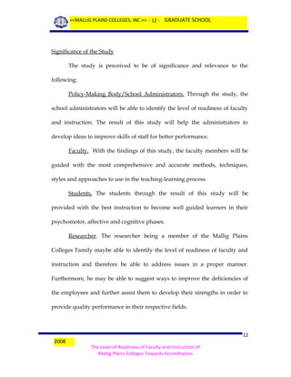<<MALLIG PLAINS COLLEGES, INC.>> - 12 - GRADUATE SCHOOL

Significance of the Study
The study is perceived to be of significance and relevance to the
following:
Policy-Making Body/School Administrators. Through the study, the
school administrators will be able to identify the level of readiness of faculty
and instruction. The result of this study will help the administrators to
develop ideas to improve skills of staff for better performance.
Faculty. With the findings of this study, the faculty members will be
guided with the most comprehensive and accurate methods, techniques,
styles and approaches to use in the teaching-learning process.
Students. The students through the result of this study will be
provided with the best instruction to become well guided learners in their
psychomotor, affective and cognitive phases.
Researcher. The researcher being a member of the Mallig Plains
Colleges Family maybe able to identify the level of readiness of faculty and
instruction and therefore be able to address issues in a proper manner.
Furthermore, he may be able to suggest ways to improve the deficiencies of
the employees and further assist them to develop their strengths in order to
provide quality performance in their respective fields.

2008

12
The Level of Readiness of Faculty and Instruction of
Mallig Plains Colleges Towards Accreditation

 