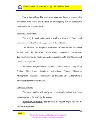 <<MALLIG PLAINS COLLEGES, INC.>> - 13 - GRADUATE SCHOOL

Future Researchers. The study may serve as a frame of reference for
researchers who would like to dwell on investigating similar institutional
situations in the academic field.
Scope and Delimitation
The study focused mainly on the level of readiness of Faculty and
Instruction of Mallig Plains Colleges towards Accreditation.
This included an analytical assessment of some factors that affect
Faculty, such as: Academic Qualifications, Professional Performance,
Teaching Assignments, Rank, Tenure, Remuneration and Fringe Benefits and
Faculty Development.
Instruction analysis covered different factors such as: Program of
Studies,

Co-curricular

Activities,

Instructional

Process,

Classroom

Management, Academic Performance of Students and Administrative
Measures for Effective Instruction.
Definition of Terms
The terms used in this study are operationally defined for better
understanding of the study by the readers.
Academic Qualification. This refers to the highest degree obtained by
the faculty members.
2008

13
The Level of Readiness of Faculty and Instruction of
Mallig Plains Colleges Towards Accreditation

 