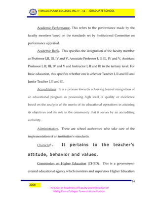 <<MALLIG PLAINS COLLEGES, INC.>> - 14 - GRADUATE SCHOOL

Academic Performance. This refers to the performance made by the
faculty members based on the standards set by Institutional Committee on
performance appraisal.
Academic Rank. This specifies the designation of the faculty member
as Professor I,II, III, IV and V, Associate Professor I, II, III, IV and V, Assistant
Professor I, II, III, IV and V and Instructor I, II and III in the tertiary level. For
basic education, this specifies whether one is a Senior Teacher I, II and III and
Junior Teacher I, II and III.
Accreditation. It is a process towards achieving formal recognition of
an educational program as possessing high level of quality or excellence
based on the analysis of the merits of its educational operations in attaining
its objectives and its role in the community that it serves by an accrediting
authority.
Administrators. These are school authorities who take care of the
implementation of an institution’s standards.
Character.

It

pertains

to

the

teacher’s

attitude, behavior and values.
Commission on Higher Education (CHED). This is a governmentcreated educational agency which monitors and supervises Higher Education

2008

14
The Level of Readiness of Faculty and Instruction of
Mallig Plains Colleges Towards Accreditation

 