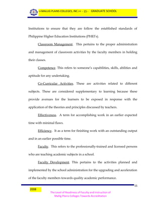 <<MALLIG PLAINS COLLEGES, INC.>> - 15 - GRADUATE SCHOOL

Institutions to ensure that they are follow the established standards of
Philippine Higher Education Institutions (PHEI’s).
Classroom Management. This pertains to the proper administration
and management of classroom activities by the faculty members in holding
their classes.
Competence. This refers to someone’s capabilities, skills, abilities and
aptitude for any undertaking.
Co-Curricular Activities. These are activities related to different
subjects. These are considered supplementary to learning because these
provide avenues for the learners to be exposed in response with the
application of the theories and principles discussed by teachers.
Effectiveness. A term for accomplishing work in an earlier expected
time with minimal flaws.
Efficiency. It as a term for finishing work with an outstanding output
and in an earlier possible time.
Faculty. This refers to the professionally-trained and licensed persons
who are teaching academic subjects in a school.
Faculty Development. This pertains to the activities planned and
implemented by the school administration for the upgrading and acceleration
of the faculty members towards quality academic performance.
2008

15
The Level of Readiness of Faculty and Instruction of
Mallig Plains Colleges Towards Accreditation

 