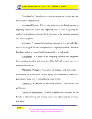 <<MALLIG PLAINS COLLEGES, INC.>> - 16 - GRADUATE SCHOOL

Fringe benefits. This refers to an employee’s personal benefits received
in addition to wage or salary.
Instructional Process. This pertains to the entire methodology used in
imparting instruction which are employed with a view to guiding the
student’s self-realization through the development of the students’ analytical
and critical judgment.
Instruction. A process of emphasizing a mission to provide leadership,
service and support for the development and implementation of a researchbased curriculum to ensure that all learners achieve at high levels.
Management. It is partly an art and partly a science. This recognizes
the innovative, intuitive and subjective skills that lead towards success of
every endeavor taken.
PACUCOA. Philippine Association of Colleges and Universities –
Commission on Accreditation. It is an agency which assesses an institution’s
performance using a set of standards and requirements.
Productivity. It pertains to someone’s efficiency, effectiveness and
proficiency.
Professional Performance. It refers to performance revealed by the
faculty in administering and holding classes and addressing the problems
that exist.
2008

16
The Level of Readiness of Faculty and Instruction of
Mallig Plains Colleges Towards Accreditation

 