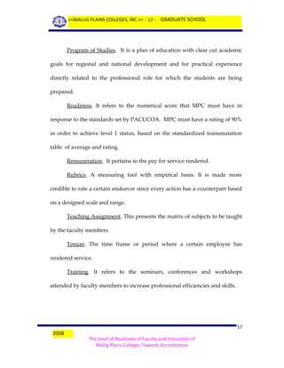 <<MALLIG PLAINS COLLEGES, INC.>> - 17 - GRADUATE SCHOOL

Program of Studies. It is a plan of education with clear cut academic
goals for regional and national development and for practical experience
directly related to the professional role for which the students are being
prepared.
Readiness. It refers to the numerical score that MPC must have in
response to the standards set by PACUCOA. MPC must have a rating of 90%
in order to achieve level 1 status, based on the standardized transmutation
table of average and rating.
Remuneration. It pertains to the pay for service rendered.
Rubrics. A measuring tool with empirical basis. It is made more
credible to rate a certain endeavor since every action has a counterpart based
on a designed scale and range.
Teaching Assignment. This presents the matrix of subjects to be taught
by the faculty members.
Tenure. The time frame or period where a certain employee has
rendered service.
Training. It refers to the seminars, conferences and workshops
attended by faculty members to increase professional efficiencies and skills.

2008

17
The Level of Readiness of Faculty and Instruction of
Mallig Plains Colleges Towards Accreditation

 