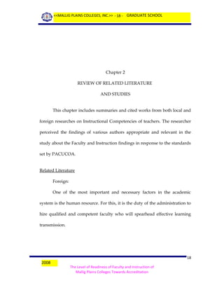 <<MALLIG PLAINS COLLEGES, INC.>> - 18 - GRADUATE SCHOOL

Chapter 2
REVIEW OF RELATED LITERATURE
AND STUDIES
This chapter includes summaries and cited works from both local and
foreign researches on Instructional Competencies of teachers. The researcher
perceived the findings of various authors appropriate and relevant in the
study about the Faculty and Instruction findings in response to the standards
set by PACUCOA.
Related Literature
Foreign:
One of the most important and necessary factors in the academic
system is the human resource. For this, it is the duty of the administration to
hire qualified and competent faculty who will spearhead effective learning
transmission.

2008

18
The Level of Readiness of Faculty and Instruction of
Mallig Plains Colleges Towards Accreditation

 