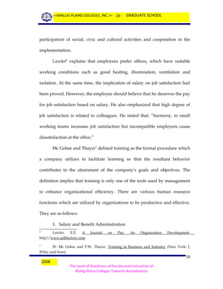 <<MALLIG PLAINS COLLEGES, INC.>> - 20 - GRADUATE SCHOOL

participation of social, civic and cultural activities and cooperation in the
implementation.
Lawler6 explains that employees prefer offices, which have suitable
working conditions such as good heating, illumination, ventilation and
isolation. At the same time, the implication of salary on job satisfaction had
been proved. However, the employee should believe that he deserves the pay
for job satisfaction based on salary. He also emphasized that high degree of
job satisfaction is related to colleagues. He stated that: “harmony, in small
working teams increases job satisfaction but incompatible employees cause
dissatisfaction at the office.”
Mc Gehee and Thayer7 defined training as the formal procedure which
a company utilizes to facilitate learning so that the resultant behavior
contributes to the attainment of the company’s goals and objectives. The
definition implies that training is only one of the tools used by management
to enhance organizational efficiency. There are various human resource
functions which are utilized by organizations to be productive and effective.
They are as follows:
1. Salary and Benefit Administration
Lawler,
E.E.
A
http//www.pdffactory.com
6

Journal

on

Pay:

An

Organization

Development.

W. Mc Gehee and P.W. Thayer, Training in Business and Industry (New York: J.
Wiley and Sons).
7

2008

20
The Level of Readiness of Faculty and Instruction of
Mallig Plains Colleges Towards Accreditation

 