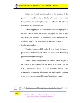 <<MALLIG PLAINS COLLEGES, INC.>> - 21 - GRADUATE SCHOOL

Salary and Benefit administration is the function of the
personnel involved in seeing to it that employees are compensated
fairly and they are receiving the wages and other benefits intended
to motivate and maintain them.
A training program like orientation or induction program is
the best avenue where newly-hired employees are told of their
basic salary, the probability of overtime and its corresponding pay,
and fringe benefits that the company gives to its employees.
2. Employees discipline.
Training programs which are involved in the development of
positive attitude towards self, others and work lessen disciplinary
problems among the employees.
Abella8 on the other hand defines training needs analysis as
the process of finding out about the people to be trained and the
type of training they need. He further adds that training needs
analysis also provides the information one need in order to decide
on the objectives, content and format of a training program.

K.T. Abella, Building Successful Training Program: Step by Step Guide (New York:
Addison-Wesley)
8

2008

21
The Level of Readiness of Faculty and Instruction of
Mallig Plains Colleges Towards Accreditation

 
