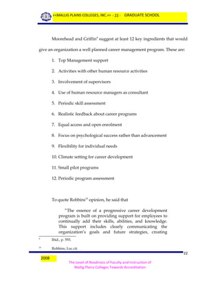 <<MALLIG PLAINS COLLEGES, INC.>> - 22 - GRADUATE SCHOOL

Moorehead and Griffin9 suggest at least 12 key ingredients that would
give an organization a well planned career management program. These are:
1. Top Management support
2. Activities with other human resource activities
3. Involvement of supervisors
4. Use of human resource managers as consultant
5. Periodic skill assessment
6. Realistic feedback about career programs
7. Equal access and open enrolment
8. Focus on psychological success rather than advancement
9. Flexibility for individual needs
10. Climate setting for career development
11. Small pilot programs
12. Periodic program assessment

To quote Robbins10 opinion, he said that
“The essence of a progressive career development
program is built on providing support for employees to
continually add their skills, abilities, and knowledge.
This support includes clearly communicating the
organization’s goals and future strategies, creating
9

Ibid., p. 593.

10

Robbins, Loc.cit.

2008

22
The Level of Readiness of Faculty and Instruction of
Mallig Plains Colleges Towards Accreditation

 