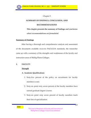 <<MALLIG PLAINS COLLEGES, INC.>> - 222 - GRADUATE SCHOOL

Chapter 5
SUMMARY OF FINDINGS, CONCLUSION, AND
RECOMMENDATIONS
This chapter presents the summary of findings and conclusion
where recommendations are formulated.
Summary of Findings
After having a thorough and comprehensive analysis and assessment
of the documents available vis-à-vis PACUCOA standards, the researcher
came up with a summary of the strengths and weaknesses of the faculty and
instruction areas of Mallig Plains Colleges.
1.

FACULTY
Strength
A. Academic Qualifications
1. Sixty-five percent of the policy on recruitment for faculty
members is met.
2. Sixty-six point sixty seven percent of the faculty members have
earned graduate degree courses.
3. Sixty-six point sixty seven percent of faculty members teach
their line of specialization.

2008

222
The Level of Readiness of Faculty and Instruction of
Mallig Plains Colleges Towards Accreditation

 