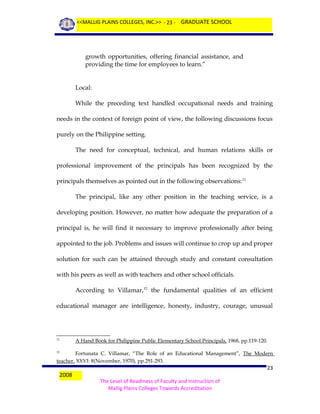 <<MALLIG PLAINS COLLEGES, INC.>> - 23 - GRADUATE SCHOOL

growth opportunities, offering financial assistance, and
providing the time for employees to learn.”
Local:
While the preceding text handled occupational needs and training
needs in the context of foreign point of view, the following discussions focus
purely on the Philippine setting.
The need for conceptual, technical, and human relations skills or
professional improvement of the principals has been recognized by the
principals themselves as pointed out in the following observations: 11
The principal, like any other position in the teaching service, is a
developing position. However, no matter how adequate the preparation of a
principal is, he will find it necessary to improve professionally after being
appointed to the job. Problems and issues will continue to crop up and proper
solution for such can be attained through study and constant consultation
with his peers as well as with teachers and other school officials.
According to Villamar,12 the fundamental qualities of an efficient
educational manager are intelligence, honesty, industry, courage, unusual

11

A Hand Book for Philippine Public Elementary School Principals, 1968, pp.119-120.

Fortunata C. Villamar, “The Role of an Educational Management”, The Modern
teacher, XXVI: 8(November, 1970), pp.291-293.
12

2008

23
The Level of Readiness of Faculty and Instruction of
Mallig Plains Colleges Towards Accreditation

 