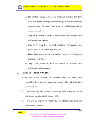 <<MALLIG PLAINS COLLEGES, INC.>> - 231 - GRADUATE SCHOOL

2. The students joined a lot of co-curricular activities but they
were not able to undergo organization qualifications set by the
administration. Likewise, there were no qualifications set by
the administration.
3. Only 19.18 percent of the total population of the students have
submitted book reports.
4. Only 5. 74 percent of the total population of students have
participated in the community services.
5. There were no memoranda of no-class interruption during cocurricular activities.
6. Only 27.38 percent of the actual number of students have
submitted reaction papers.
C.

INSTRUCTIONAL PROCESS
1. Of the actual number

of students, none of them have

submitted their reaction paper on co-curricular activities they
participated in.
2.

There were only 5.05 percent of the actual visits of the students in
the library from June 2007-January 2008.

3.

There was no objective evidence that the students are using the
multimedia facilities.

2008

231
The Level of Readiness of Faculty and Instruction of
Mallig Plains Colleges Towards Accreditation

 