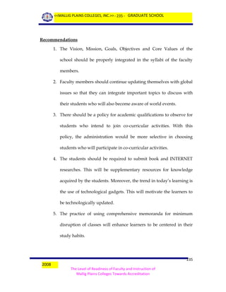 <<MALLIG PLAINS COLLEGES, INC.>> - 235 - GRADUATE SCHOOL

Recommendations
1. The Vision, Mission, Goals, Objectives and Core Values of the
school should be properly integrated in the syllabi of the faculty
members.
2. Faculty members should continue updating themselves with global
issues so that they can integrate important topics to discuss with
their students who will also become aware of world events.
3. There should be a policy for academic qualifications to observe for
students who intend to join co-curricular activities. With this
policy, the administration would be more selective in choosing
students who will participate in co-curricular activities.
4. The students should be required to submit book and INTERNET
researches. This will be supplementary resources for knowledge
acquired by the students. Moreover, the trend in today’s learning is
the use of technological gadgets. This will motivate the learners to
be technologically updated.
5. The practice of using comprehensive memoranda for minimum
disruption of classes will enhance learners to be centered in their
study habits.

2008

235
The Level of Readiness of Faculty and Instruction of
Mallig Plains Colleges Towards Accreditation

 