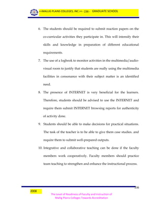 <<MALLIG PLAINS COLLEGES, INC.>> - 236 - GRADUATE SCHOOL

6. The students should be required to submit reaction papers on the
co-curricular activities they participate in. This will intensify their
skills and knowledge in preparation of different educational
requirements.
7. The use of a logbook to monitor activities in the multimedia/audiovisual room to justify that students are really using the multimedia
facilities in consonance with their subject matter is an identified
need.
8. The presence of INTERNET is very beneficial for the learners.
Therefore, students should be advised to use the INTERNET and
require them submit INTERNET browsing reports for authenticity
of activity done.
9. Students should be able to make decisions for practical situations.
The task of the teacher is to be able to give them case studies. and
require them to submit well-prepared outputs.
10. Integrative and collaborative teaching can be done if the faculty
members work cooperatively. Faculty members should practice
team teaching to strengthen and enhance the instructional process.

2008

236
The Level of Readiness of Faculty and Instruction of
Mallig Plains Colleges Towards Accreditation

 