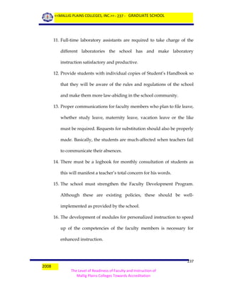 <<MALLIG PLAINS COLLEGES, INC.>> - 237 - GRADUATE SCHOOL

11. Full-time laboratory assistants are required to take charge of the
different laboratories the school has and make laboratory
instruction satisfactory and productive.
12. Provide students with individual copies of Student’s Handbook so
that they will be aware of the rules and regulations of the school
and make them more law-abiding in the school community.
13. Proper communications for faculty members who plan to file leave,
whether study leave, maternity leave, vacation leave or the like
must be required. Requests for substitution should also be properly
made. Basically, the students are much-affected when teachers fail
to communicate their absences.
14. There must be a logbook for monthly consultation of students as
this will manifest a teacher’s total concern for his words.
15. The school must strengthen the Faculty Development Program.
Although these are existing policies, these should be wellimplemented as provided by the school.
16. The development of modules for personalized instruction to speed
up of the competencies of the faculty members is necessary for
enhanced instruction.

2008

237
The Level of Readiness of Faculty and Instruction of
Mallig Plains Colleges Towards Accreditation

 