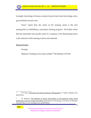 <<MALLIG PLAINS COLLEGES, INC.>> - 24 - GRADUATE SCHOOL

foresight, knowledge of human conduct beyond mere book knowledge and a
good attitude toward work.
Sison13 stated that, the study of the training needs is the first
prerequisite in establishing a systematic training program. He further states
that the immediate and specific need of a company is the determining factor
in the selection of the training courses and materials.
Related Studies
Foreign:
Riipinen14 findings in his study entitled “The Relation of Work

P.S. Sison, Personnel and Human Resource Management, 6th Edition (Manila; Rex
Book Store).
13

M. Riipinen, The Relation of Work Involvement to Occupational needs, Need
Satisfaction, Locus of Control and Affect (Department of Psychology, University of Helsinki,
Finland) http//www.ericdigest.com (ud43194210).
14

2008

24
The Level of Readiness of Faculty and Instruction of
Mallig Plains Colleges Towards Accreditation

 