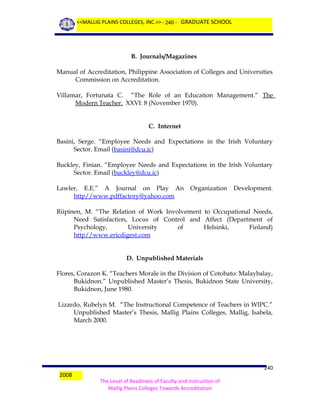 <<MALLIG PLAINS COLLEGES, INC.>> - 240 - GRADUATE SCHOOL

B. Journals/Magazines
Manual of Accreditation, Philippine Association of Colleges and Universities
Commission on Accreditation.
Villamar, Fortunata C. “The Role of an Education Management.” The
Modern Teacher. XXVI: 8 (November 1970).
C. Internet
Basini, Serge. “Employee Needs and Expectations in the Irish Voluntary
Sector. Email (basini@dcu.ic)
Buckley, Finian. “Employee Needs and Expectations in the Irish Voluntary
Sector. Email (buckley@dcu.ic)
Lawler, E.E.” A Journal on Play An
http//www.pdffactory@yahoo.com

Organization

Development.

Riipinen, M. “The Relation of Work Involvement to Occupational Needs,
Need Satisfaction, Locus of Control and Affect (Department of
Psychology,
University
of
Helsinki,
Finland)
http//www.ericdigest.com
D. Unpublished Materials
Flores, Corazon K. “Teachers Morale in the Division of Cotobato: Malaybalay,
Bukidnon.” Unpublished Master’s Thesis, Bukidnon State University,
Bukidnon, June 1980.
Lizardo, Rubelyn M. “The Instructional Competence of Teachers in WIPC.”
Unpublished Master’s Thesis, Mallig Plains Colleges, Mallig, Isabela,
March 2000.

2008

240
The Level of Readiness of Faculty and Instruction of
Mallig Plains Colleges Towards Accreditation

 
