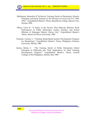 <<MALLIG PLAINS COLLEGES, INC.>> - 241 - GRADUATE SCHOOL

Malabanan, Remedios B.”In-Service Training Needs of Elementary Schools,
Principals and Head Teachers in the Division of Cavite City S.Y. 19941995.” Unpublished Master’s Thesis, Republican College, Quezon City,
October 1994.
Ollosa, Cesar B. “A Study of the Factors That Motivate Efficient Work
Performance of Public Elementary Grades Teachers and School
Officials of Buhangin District, Davao City.” Unpublished Master’s
Thesis, Ateneo de Davao University, 1980.
Paranete, Carmen L. “Training Needs-Based teacher Development Program
for Muntinlupa.” Unpublished Master’s Thesis, Philippine Christian
University, Manila, 1980
Santos, Rosita C. ”The Training Needs of Public Elementary School
Principals in Pililla-Jala jala: Their Implications To Their Training
Development Program.” Unpublished Master’s Thesis, Central
Colleges of the Philippines, Manila, May 1989.

2008

241
The Level of Readiness of Faculty and Instruction of
Mallig Plains Colleges Towards Accreditation

 