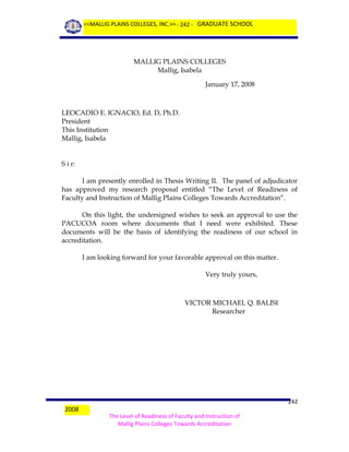 <<MALLIG PLAINS COLLEGES, INC.>> - 242 - GRADUATE SCHOOL

MALLIG PLAINS COLLEGES
Mallig, Isabela
January 17, 2008

LEOCADIO E. IGNACIO, Ed. D, Ph.D.
President
This Institution
Mallig, Isabela
S i r:
I am presently enrolled in Thesis Writing II. The panel of adjudicator
has approved my research proposal entitled “The Level of Readiness of
Faculty and Instruction of Mallig Plains Colleges Towards Accreditation”.
On this light, the undersigned wishes to seek an approval to use the
PACUCOA room where documents that I need were exhibited. These
documents will be the basis of identifying the readiness of our school in
accreditation.
I am looking forward for your favorable approval on this matter.
Very truly yours,

VICTOR MICHAEL Q. BALISI
Researcher

2008

242
The Level of Readiness of Faculty and Instruction of
Mallig Plains Colleges Towards Accreditation

 