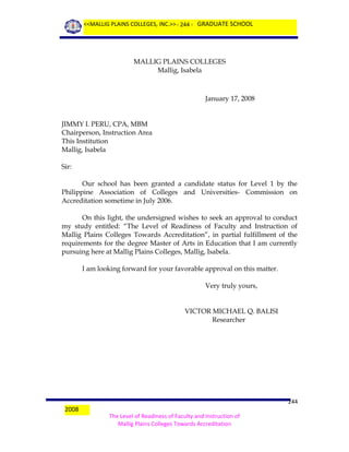 <<MALLIG PLAINS COLLEGES, INC.>> - 244 - GRADUATE SCHOOL

MALLIG PLAINS COLLEGES
Mallig, Isabela

January 17, 2008
JIMMY I. PERU, CPA, MBM
Chairperson, Instruction Area
This Institution
Mallig, Isabela
Sir:
Our school has been granted a candidate status for Level 1 by the
Philippine Association of Colleges and Universities- Commission on
Accreditation sometime in July 2006.
On this light, the undersigned wishes to seek an approval to conduct
my study entitled: “The Level of Readiness of Faculty and Instruction of
Mallig Plains Colleges Towards Accreditation”, in partial fulfillment of the
requirements for the degree Master of Arts in Education that I am currently
pursuing here at Mallig Plains Colleges, Mallig, Isabela.
I am looking forward for your favorable approval on this matter.
Very truly yours,
VICTOR MICHAEL Q. BALISI
Researcher

2008

244
The Level of Readiness of Faculty and Instruction of
Mallig Plains Colleges Towards Accreditation

 