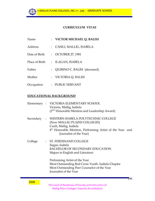 <<MALLIG PLAINS COLLEGES, INC.>> - 246 - GRADUATE SCHOOL

CURRICULUM VITAE

Name

:

VICTOR MICHAEL Q. BALISI

Address

:

CASILI, MALLIG, ISABELA

Date of Birth

:

OCTOBER 27, 1981

Place of Birth

:

ILAGAN, ISABELA

Father

:

QUIRINO C. BALISI (deceased)

Mother

:

VICTORIA Q. BALISI

Occupation

: PUBLIC SERVANT

EDUCATIONAL BACKGROUND
Elementary :

VICTORIA ELEMENTARY SCHOOL
Victoria, Mallig, Isabela
(2ND Honorable Mention and Leadership Award)

Secondary

:

WESTERN ISABELA POLYTECHNIC COLLEGE
(Now MALLIG PLAINS COLLEGES)
Casili, Mallig, Isabela
4th Honorable Mention, Performing Artist of the Year and
Journalist of the Year)

College

:

ST. FERDINAND COLLEGE
Ilagan, Isabela
BACHELOR OF SECONDARY EDUCATION
Majors in English and Literature
Performing Artist of the Year
Most Outstanding Red Cross Youth- Isabela Chapter
Most Outstanding Peer Counselor of the Year
Journalist of the Year

2008

246
The Level of Readiness of Faculty and Instruction of
Mallig Plains Colleges Towards Accreditation

 