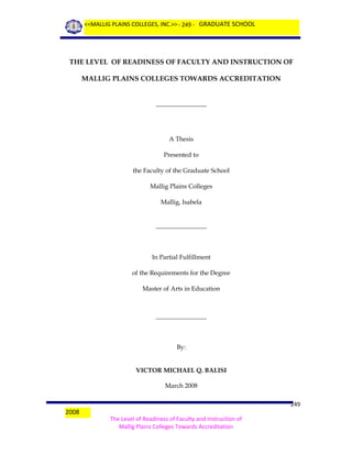 <<MALLIG PLAINS COLLEGES, INC.>> - 249 - GRADUATE SCHOOL

THE LEVEL OF READINESS OF FACULTY AND INSTRUCTION OF
MALLIG PLAINS COLLEGES TOWARDS ACCREDITATION
________________

A Thesis
Presented to
the Faculty of the Graduate School
Mallig Plains Colleges
Mallig, Isabela
________________

In Partial Fulfillment
of the Requirements for the Degree
Master of Arts in Education

________________

By:
VICTOR MICHAEL Q. BALISI
March 2008

2008

249
The Level of Readiness of Faculty and Instruction of
Mallig Plains Colleges Towards Accreditation

 