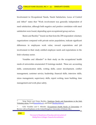 <<MALLIG PLAINS COLLEGES, INC.>> - 25 - GRADUATE SCHOOL

Involvement to Occupational Needs, Needs Satisfaction, Locus of Control
and Affect” states that “Work involvement was generally independent of
need satisfaction, although both negative and positive correlation with need
satisfaction were found, depending upon occupational group and sex.
Basini and Buckley15 found out that from the 259 respondent voluntary
organizations compared with private sector populations, indicate significant
differences in employees work value, reward expectations and job
involvement in their study entitled employee needs and expectations in the
Irish voluntary sector.
Venables and Allender16 in their study on the occupational health
needs of universities enumerated 15 trainings needed. These are: accounting
skills, communication skills, writing skills, career development, conflict
management, customer service, leadership, financial skills, interview skills,
stress management, supervisory skills, report writing, team building, time
management and work place safety.

Serge Basini and Finian Buckley, Employee Needs and Expectations in the Irish
Voluntary sector. Email(basini@dcu.ic), and Email (Buckley@dcu.ic)
15

K.M. Venables and S. Allender, Occupational Health Needs of Universities (A
Review with an Emphasis on the United Kingdom. University of Oxford, UK.).
16

2008

25
The Level of Readiness of Faculty and Instruction of
Mallig Plains Colleges Towards Accreditation

 