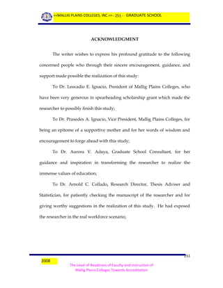<<MALLIG PLAINS COLLEGES, INC.>> - 251 - GRADUATE SCHOOL

ACKNOWLEDGMENT
The writer wishes to express his profound gratitude to the following
concerned people who through their sincere encouragement, guidance, and
support made possible the realization of this study:
To Dr. Leocadio E. Ignacio, President of Mallig Plains Colleges, who
have been very generous in spearheading scholarship grant which made the
researcher to possibly finish this study;
To Dr. Praxedes A. Ignacio, Vice President, Mallig Plains Colleges, for
being an epitome of a supportive mother and for her words of wisdom and
encouragement to forge ahead with this study;
To Dr. Aurora V. Adaya, Graduate School Consultant, for her
guidance and inspiration in transforming the researcher to realize the
immense values of education;
To Dr. Arnold C. Collado, Research Director, Thesis Adviser and
Statistician, for patiently checking the manuscript of the researcher and for
giving worthy suggestions in the realization of this study. He had exposed
the researcher in the real workforce scenario;

2008

251
The Level of Readiness of Faculty and Instruction of
Mallig Plains Colleges Towards Accreditation

 