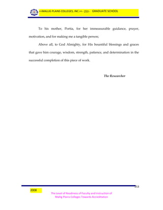 <<MALLIG PLAINS COLLEGES, INC.>> - 253 - GRADUATE SCHOOL

To his mother, Portia, for her immeasurable guidance, prayer,
motivation, and for making me a tangible person;
Above all, to God Almighty, for His bountiful blessings and graces
that gave him courage, wisdom, strength, patience, and determination in the
successful completion of this piece of work.

The Researcher

2008

253
The Level of Readiness of Faculty and Instruction of
Mallig Plains Colleges Towards Accreditation

 