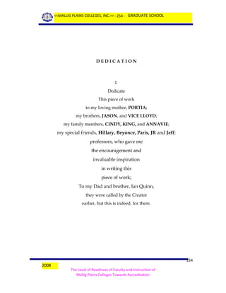 <<MALLIG PLAINS COLLEGES, INC.>> - 254 - GRADUATE SCHOOL

DEDICATION

I
Dedicate
This piece of work
to my loving mother, PORTIA;
my brothers, JASON, and VICE LLOYD;
my family members, CINDY, KING, and ANNAVIE;

my special friends, Hillary, Beyonce, Paris, JR and Jeff;
professors, who gave me
the encouragement and
invaluable inspiration
in writing this
piece of work;
To my Dad and brother, Ian Quinn,
they were called by the Creator
earlier, but this is indeed, for them.

2008

254
The Level of Readiness of Faculty and Instruction of
Mallig Plains Colleges Towards Accreditation

 