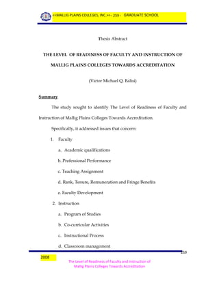 <<MALLIG PLAINS COLLEGES, INC.>> - 259 - GRADUATE SCHOOL

Thesis Abstract

THE LEVEL OF READINESS OF FACULTY AND INSTRUCTION OF
MALLIG PLAINS COLLEGES TOWARDS ACCREDITATION
(Victor Michael Q. Balisi)

Summary
The study sought to identify The Level of Readiness of Faculty and
Instruction of Mallig Plains Colleges Towards Accreditation.
Specifically, it addressed issues that concern:
1.

Faculty
a. Academic qualifications
b. Professional Performance
c. Teaching Assignment
d. Rank, Tenure, Remuneration and Fringe Benefits
e. Faculty Development

2. Instruction
a. Program of Studies
b. Co-curricular Activities
c. Instructional Process
d. Classroom management
2008

259
The Level of Readiness of Faculty and Instruction of
Mallig Plains Colleges Towards Accreditation

 