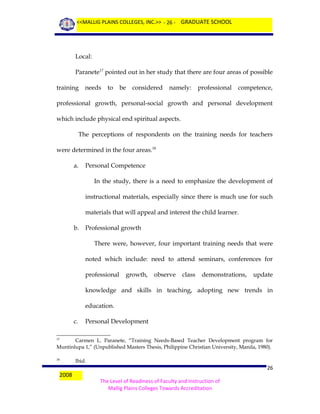 <<MALLIG PLAINS COLLEGES, INC.>> - 26 - GRADUATE SCHOOL

Local:
Paranete17 pointed out in her study that there are four areas of possible
training

needs

to

be

considered

namely:

professional

competence,

professional growth, personal-social growth and personal development
which include physical end spiritual aspects.
The perceptions of respondents on the training needs for teachers
were determined in the four areas.18
a.

Personal Competence
In the study, there is a need to emphasize the development of
instructional materials, especially since there is much use for such
materials that will appeal and interest the child learner.

b.

Professional growth
There were, however, four important training needs that were
noted which include: need to attend seminars, conferences for
professional

growth,

observe

class

demonstrations,

update

knowledge and skills in teaching, adopting new trends in
education.
c.

Personal Development

Carmen L. Paranete, “Training Needs-Based Teacher Development program for
Muntinlupa 1,” (Unpublished Masters Thesis, Philippine Christian University, Manila, 1980).
17

18

2008

Ibid.

26
The Level of Readiness of Faculty and Instruction of
Mallig Plains Colleges Towards Accreditation

 