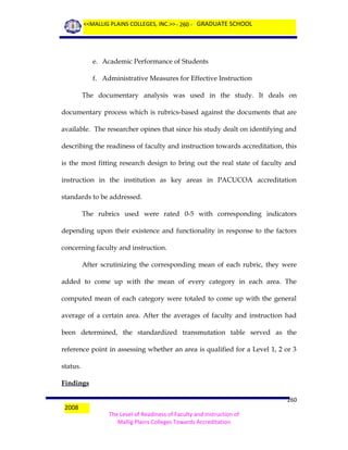 <<MALLIG PLAINS COLLEGES, INC.>> - 260 - GRADUATE SCHOOL

e. Academic Performance of Students
f. Administrative Measures for Effective Instruction
The documentary analysis was used in the study. It deals on
documentary process which is rubrics-based against the documents that are
available. The researcher opines that since his study dealt on identifying and
describing the readiness of faculty and instruction towards accreditation, this
is the most fitting research design to bring out the real state of faculty and
instruction in the institution as key areas in PACUCOA accreditation
standards to be addressed.
The rubrics used were rated 0-5 with corresponding indicators
depending upon their existence and functionality in response to the factors
concerning faculty and instruction.
After scrutinizing the corresponding mean of each rubric, they were
added to come up with the mean of every category in each area. The
computed mean of each category were totaled to come up with the general
average of a certain area. After the averages of faculty and instruction had
been determined, the standardized transmutation table served as the
reference point in assessing whether an area is qualified for a Level 1, 2 or 3
status.
Findings
2008

260
The Level of Readiness of Faculty and Instruction of
Mallig Plains Colleges Towards Accreditation

 