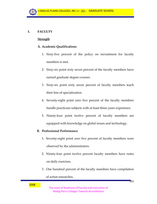 <<MALLIG PLAINS COLLEGES, INC.>> - 261 - GRADUATE SCHOOL

1.

FACULTY
Strength
A. Academic Qualifications
1. Sixty-five percent of the policy on recruitment for faculty
members is met.
2. Sixty-six point sixty seven percent of the faculty members have
earned graduate degree courses.
3. Sixty-six point sixty seven percent of faculty members teach
their line of specialization.
4. Seventy-eight point zero five percent of the faculty members
handle practicum subjects with at least three years experience.
5. Ninety-four point twelve percent of faculty members are
equipped with knowledge on global issues and technology.
B. Professional Performance
1. Seventy-eight point zero five percent of faculty members were
observed by the administrators.
2. Ninety-four point twelve percent faculty members have notes
on daily exercises.
3. One hundred percent of the faculty members have compilation
of action researches.

2008

261
The Level of Readiness of Faculty and Instruction of
Mallig Plains Colleges Towards Accreditation

 