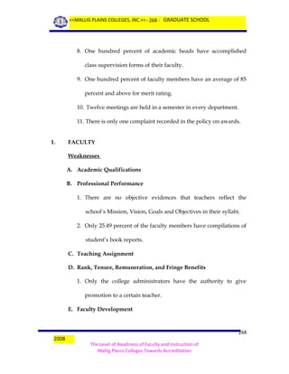 <<MALLIG PLAINS COLLEGES, INC.>> - 268 - GRADUATE SCHOOL

8. One hundred percent of academic heads have accomplished
class supervision forms of their faculty.
9. One hundred percent of faculty members have an average of 85
percent and above for merit rating.
10. Twelve meetings are held in a semester in every department.
11. There is only one complaint recorded in the policy on awards.
1.

FACULTY
Weaknesses
A. Academic Qualifications
B. Professional Performance
1. There are no objective evidences that teachers reflect the
school’s Mission, Vision, Goals and Objectives in their syllabi.
2. Only 25.49 percent of the faculty members have compilations of
student’s book reports.
C. Teaching Assignment
D. Rank, Tenure, Remuneration, and Fringe Benefits
1. Only the college administrators have the authority to give
promotion to a certain teacher.
E. Faculty Development

2008

268
The Level of Readiness of Faculty and Instruction of
Mallig Plains Colleges Towards Accreditation

 