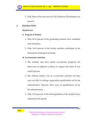 <<MALLIG PLAINS COLLEGES, INC.>> - 269 - GRADUATE SCHOOL

1. Only three of the provisions for the In-Service Development are
present.
2.

INSTRUCTION
Weaknesses:
A. Program of Studies
1. Only 26.13 percent of the graduating students have submitted
their researches.
2. Only 14.63 percent of the faculty members participate in the
formulation of program of studies.
B. Co-Curricular Activities
1. The students may have joined co-curricular programs but
there were no objective evidence to support this claim. It was
rated 0 percent
2. The students joined a lot of co-curricular activities but they
were not able to undergo organization qualifications set by the
administration. Likewise, there were no qualifications set by
the administration.
3. Only 19.18 percent of the total population of the students have
submitted book reports.

2008

269
The Level of Readiness of Faculty and Instruction of
Mallig Plains Colleges Towards Accreditation

 