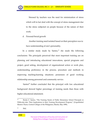 <<MALLIG PLAINS COLLEGES, INC.>> - 27 - GRADUATE SCHOOL

Stressed by teachers was the need for minimization of stress
which will in fact deal with the concept of stress management due
to the stress subjected on people because of the nature of their
work.
d. Personal-Social growth
Another training need isolated based on their perception was to
have understanding of one’s personality.
In a similar study made by Santos,19 she made the following
conclusions: The principals perceived that most important training are on
planning and introducing educational innovations, special programs and
project, good setting, development of organizational action or work plan,
understanding proficiency in the process, procedure and methods in
improving teaching-learning situations: possession of good working
relationship among personnel and community service.
Santos20 further concluded that the principal with low educational
background showed higher percentage of training needs than those with
higher educational attainment.
Rosita C. Santos, “The Training Needs of Public Elementary School Principals in
Pililla-Jala Jala: Their Implications to their Training Development Program,” (Unpublished
Masters Thesis, Central Colleges of the Philippines, Manila, May 1989).
19

20

2008

Ibid.

27
The Level of Readiness of Faculty and Instruction of
Mallig Plains Colleges Towards Accreditation

 